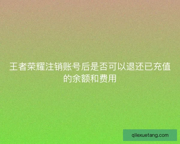 王者荣耀注销账号后是否可以退还已充值的余额和费用