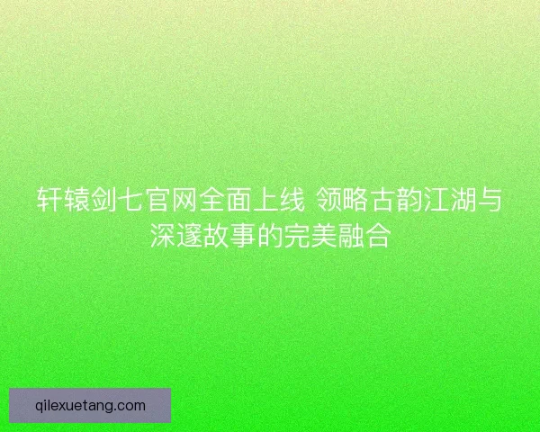 轩辕剑七官网全面上线 领略古韵江湖与深邃故事的完美融合